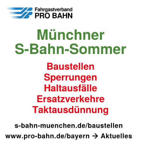 Fahrgastverband PRO BAHN

Münchner S-Bahn-Sommer

Baustellen
Sperrungen
Haltausfälle
Ersatzverkehre
Taktausdünnung

s-bahn-muenchen.de/baustellen
www.pro-bahn.de/bayern -> Aktuelles
